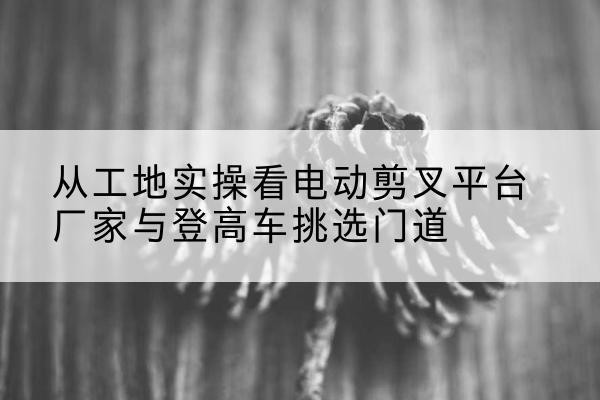 宁波电动剪叉升降平台厂家-从工地实操看电动剪叉平台厂家与登高车挑选门道