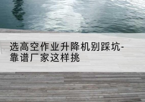 宁波剪叉式升降机厂家-选高空作业升降机别踩坑-靠谱厂家这样挑