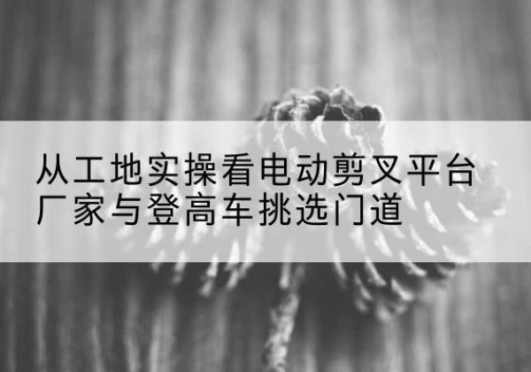 宁波电动剪叉升降平台厂家-从工地实操看电动剪叉平台厂家与登高车挑选门道